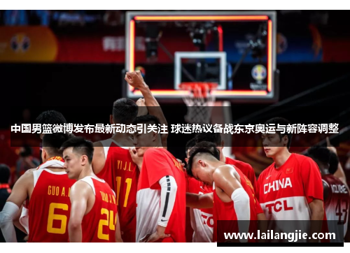 中国男篮微博发布最新动态引关注 球迷热议备战东京奥运与新阵容调整