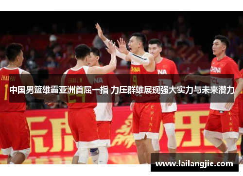 中国男篮雄霸亚洲首屈一指 力压群雄展现强大实力与未来潜力