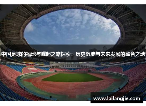 中国足球的福地与崛起之路探索：历史沉淀与未来发展的融合之地