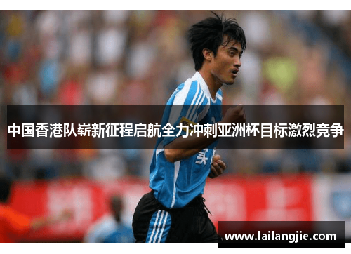 中国香港队崭新征程启航全力冲刺亚洲杯目标激烈竞争