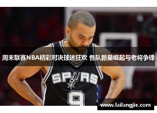 周末联赛NBA精彩对决球迷狂欢 各队新星崛起与老将争锋